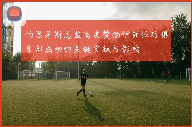 伯恩茅斯总监高度赞扬伊劳拉对俱乐部成功的关键贡献与影响