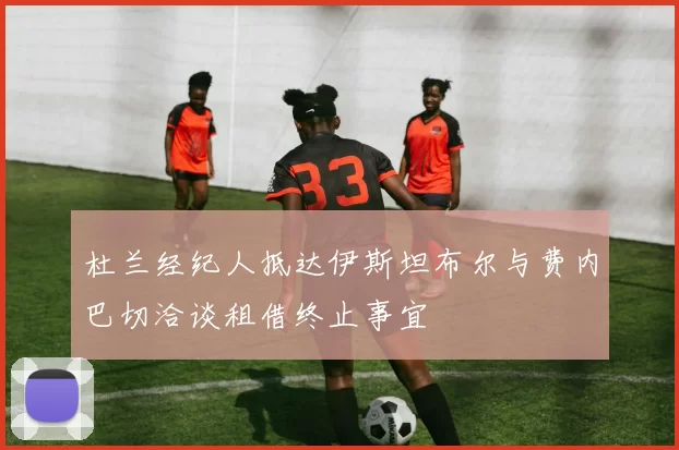 杜兰经纪人抵达伊斯坦布尔与费内巴切洽谈租借终止事宜