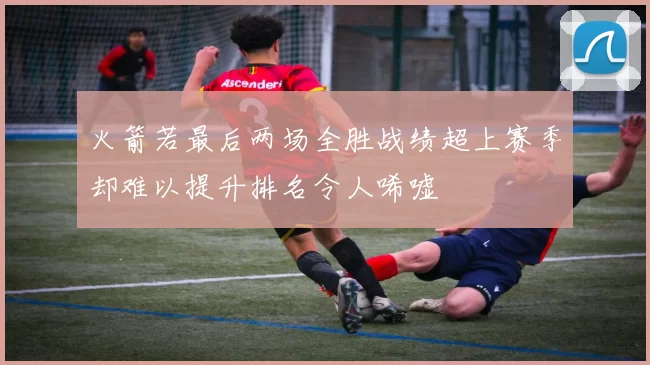 火箭若最后两场全胜战绩超上赛季却难以提升排名令人唏嘘