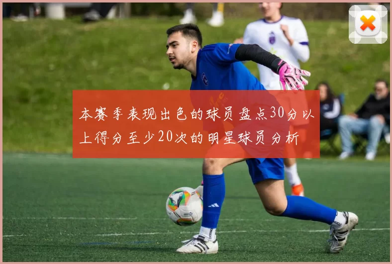 本赛季表现出色的球员盘点30分以上得分至少20次的明星球员分析