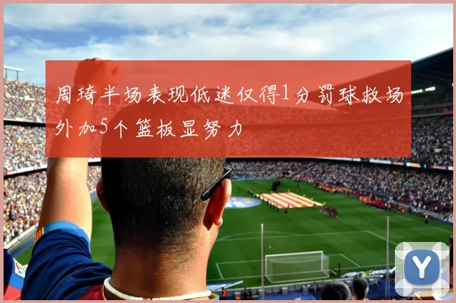 周琦半场表现低迷仅得1分罚球救场外加5个篮板显努力