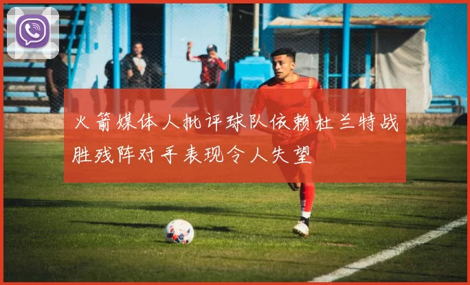 火箭媒体人批评球队依赖杜兰特战胜残阵对手表现令人失望