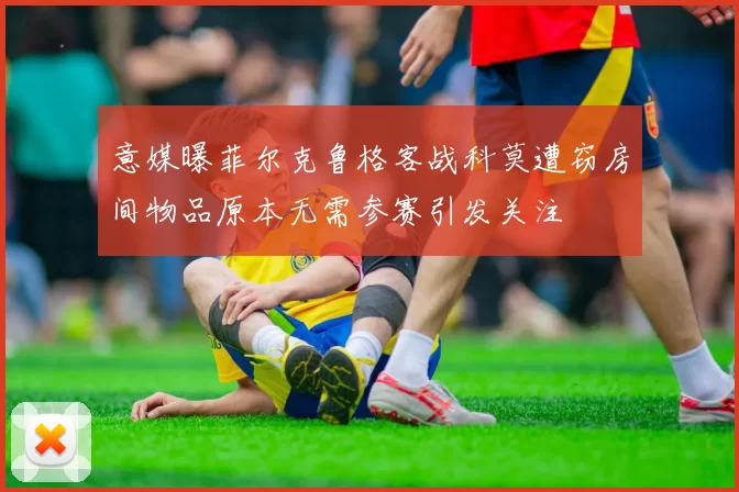 意媒曝菲尔克鲁格客战科莫遭窃房间物品原本无需参赛引发关注