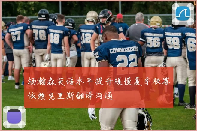 杨瀚森英语水平提升缓慢夏季联赛依赖克里斯翻译沟通