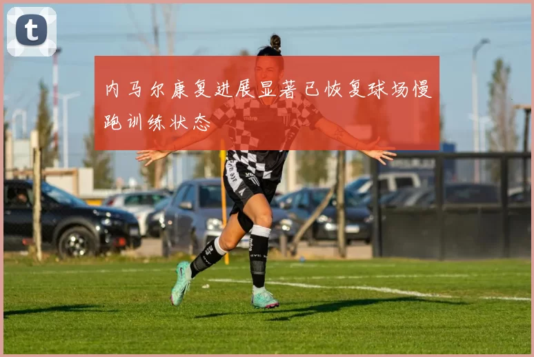 内马尔康复进展显著已恢复球场慢跑训练状态