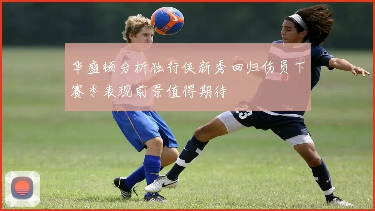 华盛顿分析独行侠新秀回归伤员下赛季表现前景值得期待