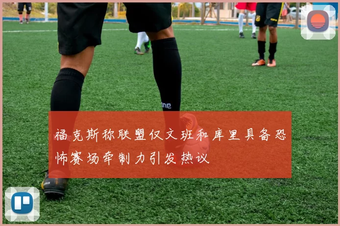 福克斯称联盟仅文班和库里具备恐怖赛场牵制力引发热议