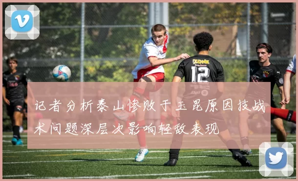 记者分析泰山惨败于玉昆原因技战术问题深层次影响轻敌表现