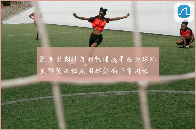 图多尔期待与利物浦战平成为球队反弹契机伤病困扰影响正常训练