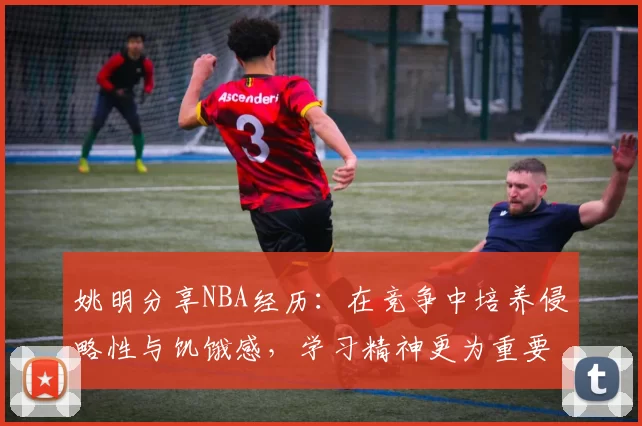 姚明分享NBA经历：在竞争中培养侵略性与饥饿感，学习精神更为重要