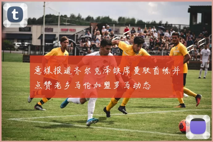 意媒报道齐尔克泽缺席曼联首练并点赞老乡马伦加盟罗马动态