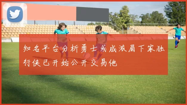 知名平台分析勇士或成浓眉下家独行侠已开始公开交易他