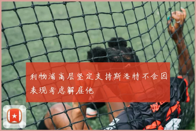 利物浦高层坚定支持斯洛特不会因表现考虑解雇他